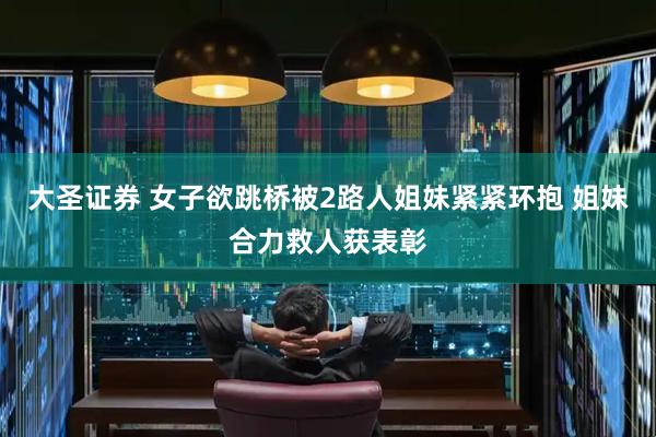 大圣证券 女子欲跳桥被2路人姐妹紧紧环抱 姐妹合力救人获表彰