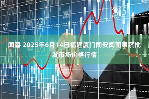 闻喜 2025年6月14日福建厦门同安闽南果蔬批发市场价格行情