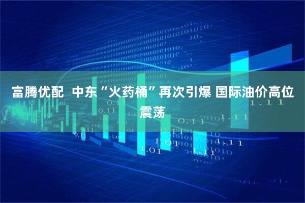 富腾优配  中东“火药桶”再次引爆 国际油价高位震荡