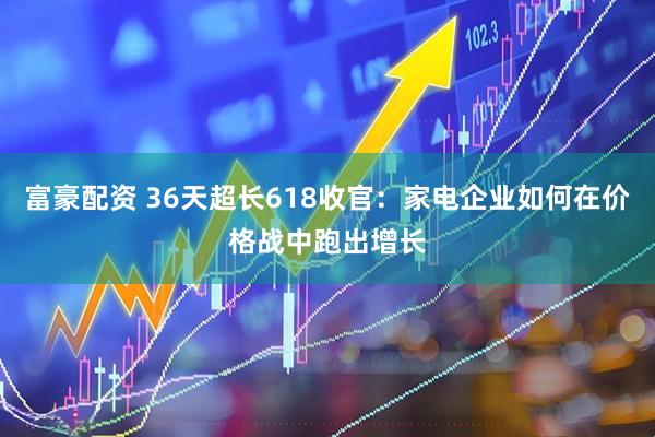 富豪配资 36天超长618收官：家电企业如何在价格战中跑出增长