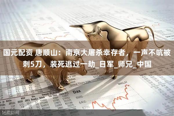 国元配资 唐顺山：南京大屠杀幸存者，一声不吭被刺5刀，装死逃过一劫_日军_师兄_中国