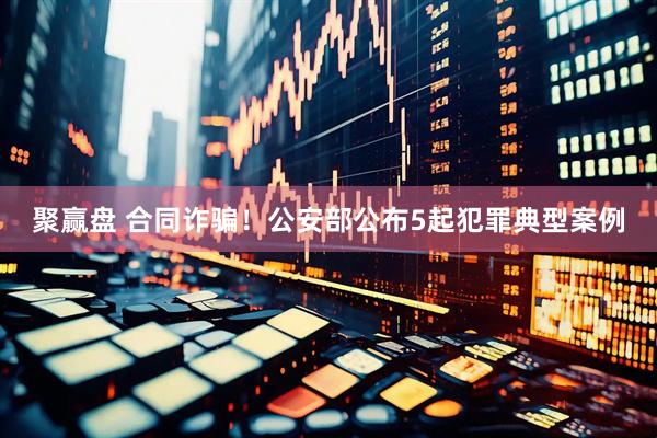 聚赢盘 合同诈骗！公安部公布5起犯罪典型案例
