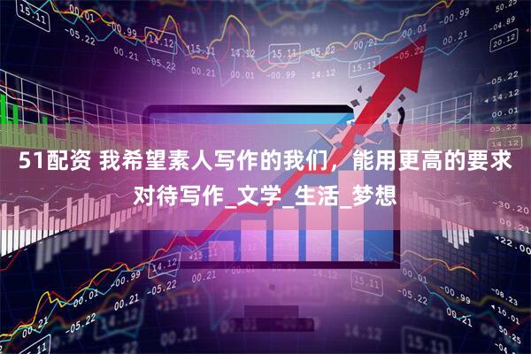 51配资 我希望素人写作的我们，能用更高的要求对待写作_文学_生活_梦想