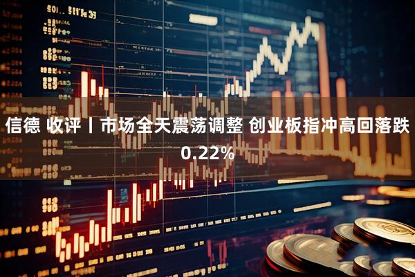 信德 收评丨市场全天震荡调整 创业板指冲高回落跌0.22%