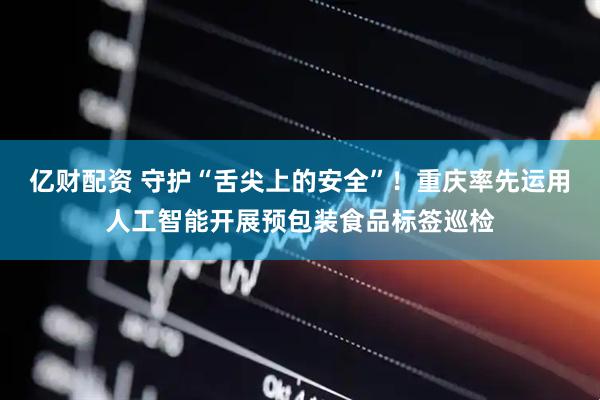 亿财配资 守护“舌尖上的安全”！重庆率先运用人工智能开展预包装食品标签巡检