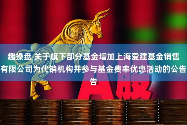 趣操盘 关于旗下部分基金增加上海爱建基金销售有限公司为代销机构并参与基金费率优惠活动的公告