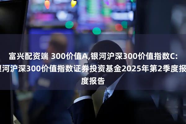 富兴配资端 300价值A,银河沪深300价值指数C: 银河沪深300价值指数证券投资基金2025年第2季度报告