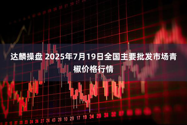 达麟操盘 2025年7月19日全国主要批发市场青椒价格行情