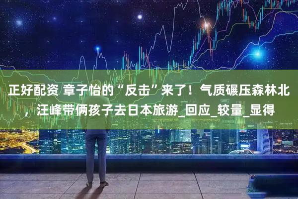 正好配资 章子怡的“反击”来了！气质碾压森林北，汪峰带俩孩子去日本旅游_回应_较量_显得