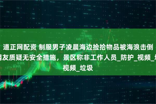 道正网配资 制服男子凌晨海边捡拾物品被海浪击倒，网友质疑无安全措施，景区称非工作人员_防护_视频_垃圾