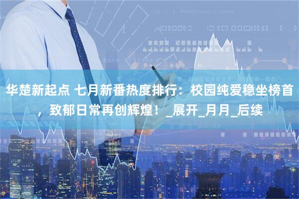 华楚新起点 七月新番热度排行：校园纯爱稳坐榜首，致郁日常再创辉煌！_展开_月月_后续