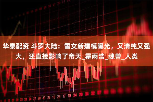 华泰配资 斗罗大陆：雪女新建模曝光，又清纯又强大，还直接影响了帝天_霍雨浩_魂兽_人类
