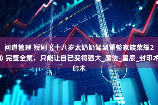 问道管理 短剧《十八岁太奶奶驾到重整家族荣耀2》完整全集，只能让自己变得强大_魔法_星辰_封印术