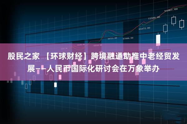 股民之家 【环球财经】跨境融通助推中老经贸发展——人民币国际化研讨会在万象举办