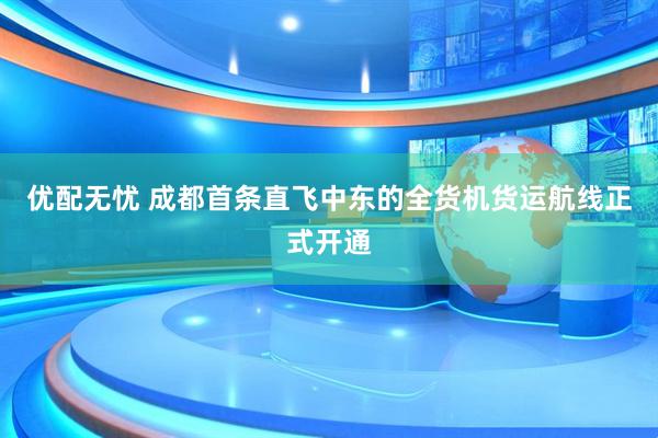 优配无忧 成都首条直飞中东的全货机货运航线正式开通