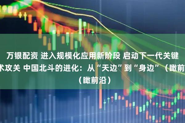 万银配资 进入规模化应用新阶段 启动下一代关键技术攻关 中国北斗的进化：从“天边”到“身边”（瞰前沿）