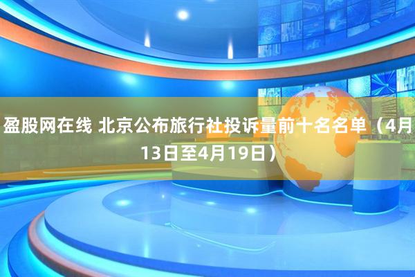 盈股网在线 北京公布旅行社投诉量前十名名单（4月13日至4月19日）